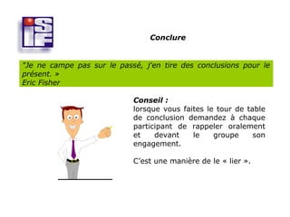 Conclure


"Je ne campe pas sur le passé, j'en tire des conclusions pour le
présent. »
Eric Fisher

                            Conseil :
                            lorsque vous faites le tour de table
                            de conclusion demandez à chaque
                            participant de rappeler oralement
                            et    devant    le    groupe     son
                            engagement.

                            C’est une manière de le « lier ».
 
