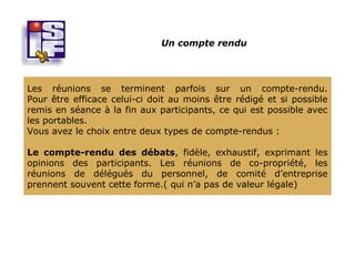 Un compte rendu




Les réunions se terminent parfois sur un compte-rendu.
Pour être efficace celui-ci doit au moins être rédigé et si possible
remis en séance à la fin aux participants, ce qui est possible avec
les portables.
Vous avez le choix entre deux types de compte-rendus :

Le compte-rendu des débats, fidèle, exhaustif, exprimant les
opinions des participants. Les réunions de co-propriété, les
réunions de délégués du personnel, de comité d’entreprise
prennent souvent cette forme.( qui n’a pas de valeur légale)
 