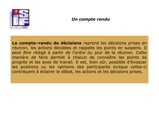 Un compte rendu




Le compte–rendu de décisions reprend les décisions prises en
réunion, les actions décidées et rappelle les points en suspens. Il
peut être rédigé à partir de l’ordre du jour de la réunion. Cette
manière de faire permet à chacun de connaître les points de
progrès et les axes de travail. Il est, bien sûr, possible d’évoquer
les positions ou les opinions des participants lorsque celles-ci
contribuent à éclairer le débat, les actions et les décisions prises.
 