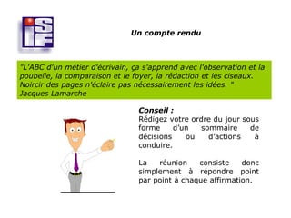 Un compte rendu



"L'ABC d'un métier d'écrivain, ça s'apprend avec l'observation et la
poubelle, la comparaison et le foyer, la rédaction et les ciseaux.
Noircir des pages n'éclaire pas nécessairement les idées. "
Jacques Lamarche

                                Conseil :
                                Rédigez votre ordre du jour sous
                                forme     d’un   sommaire     de
                                décisions    ou    d’actions   à
                                conduire.

                                La   réunion    consiste    donc
                                simplement à répondre point
                                par point à chaque affirmation.
 