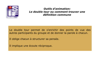 Outils d’animation:
               Le double tour ou comment trouver une
                        définition commune




Le double tour permet de s’enrichir des points de vue des
autres participants du groupe et de donner la parole à chacun.

Il oblige chacun à structurer sa pensée.

Il implique une écoute réciproque.
 