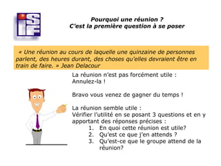 Pourquoi une réunion ?
                   C’est la première question à se poser



 « Une réunion au cours de laquelle une quinzaine de personnes
parlent, des heures durant, des choses qu'elles devraient être en
train de faire. » Jean Delacour
                    La réunion n’est pas forcément utile :
                    Annulez-la !

                    Bravo vous venez de gagner du temps !

                    La réunion semble utile :
                    Vérifier l’utilité en se posant 3 questions et en y
                    apportant des réponses précises :
                           1. En quoi cette réunion est utile?
                           2. Qu’est ce que j’en attends ?
                           3. Qu’est-ce que le groupe attend de la
                                réunion?
 