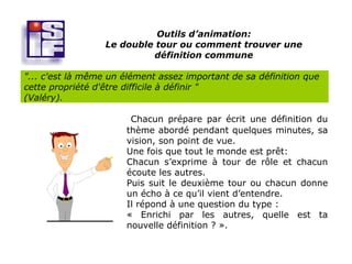 Outils d’animation:
                  Le double tour ou comment trouver une
                           définition commune

"... c'est là même un élément assez important de sa définition que
cette propriété d'être difficile à définir "
(Valéry).

                       Chacun prépare par écrit une définition du
                      thème abordé pendant quelques minutes, sa
                      vision, son point de vue.
                      Une fois que tout le monde est prêt:
                      Chacun s’exprime à tour de rôle et chacun
                      écoute les autres.
                      Puis suit le deuxième tour ou chacun donne
                      un écho à ce qu’il vient d’entendre.
                      Il répond à une question du type :
                      « Enrichi par les autres, quelle est ta
                      nouvelle définition ? ».
 