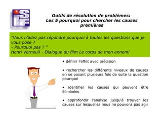 Outils de résolution de problèmes:
                Les 5 pourquoi pour chercher les causes
                               premières


"Vous n'allez pas répondre pourquoi à toutes les questions que je
vous pose ?
- Pourquoi pas ? "
Henri Verneuil - Dialogue du film Le corps de mon ennemi

                        • définir l'effet avec précision

                        • rechercher les différents niveaux de causes
                        en se posant plusieurs fois de suite la question
                        pourquoi

                        • identifier   les   causes   qui   peuvent   être
                        éliminées

                        • approfondir l'analyse jusqu'à trouver les
                        causes sur lesquelles nous ne pouvons pas agir
 