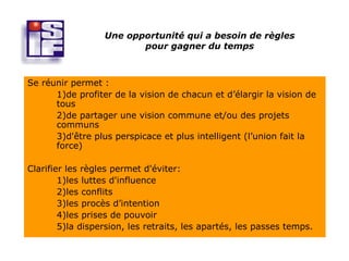 Une opportunité qui a besoin de règles
                         pour gagner du temps



Se réunir permet :
      1)de profiter de la vision de chacun et d’élargir la vision de
      tous
      2)de partager une vision commune et/ou des projets
      communs
      3)d'être plus perspicace et plus intelligent (l’union fait la
      force)

Clarifier les règles permet d'éviter:
        1)les luttes d'influence
        2)les conflits
        3)les procès d’intention
        4)les prises de pouvoir
        5)la dispersion, les retraits, les apartés, les passes temps.
 