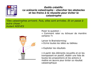Outils créatifs:
              Le scénario catastrophe - chercher les obstacles
                   et les freins à la réussite pour éviter la
                                  catastrophe

"Des catastrophes arrivent. Puis, elles sont arrivées. Et on passe à
autre chose."
Hubert REEVES
                               Poser la question :
                               « Comment rater ou échouer de manière
                               certaine ?»

                               Lancer le Brainstorming:
                               • Ecrire toutes les idées au tableau

                               • Exploiter les résultats

                               • A partir des éléments recueillis et en les
                               transposant en positif, établir une liste de
                               toutes les propositions et les actions à
                               mettre en œuvre pour éviter ce résultat
                               catastrophique
 