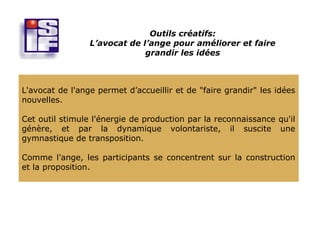 Outils créatifs:
                 L’avocat de l’ange pour améliorer et faire
                              grandir les idées



L'avocat de l'ange permet d’accueillir et de "faire grandir" les idées
nouvelles.

Cet outil stimule l'énergie de production par la reconnaissance qu'il
génère, et par la dynamique volontariste, il suscite une
gymnastique de transposition.

Comme l'ange, les participants se concentrent sur la construction
et la proposition.
 