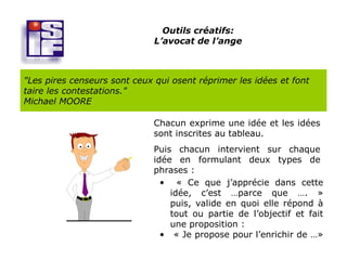 Outils créatifs:
                              L’avocat de l’ange



"Les pires censeurs sont ceux qui osent réprimer les idées et font
taire les contestations."
Michael MOORE

                              Chacun exprime une idée et les idées
                              sont inscrites au tableau.
                              Puis chacun intervient sur chaque
                              idée en formulant deux types de
                              phrases :
                                • « Ce que j’apprécie dans cette
                                  idée, c’est …parce que …. »
                                  puis, valide en quoi elle répond à
                                  tout ou partie de l’objectif et fait
                                  une proposition :
                                • « Je propose pour l’enrichir de …»
 