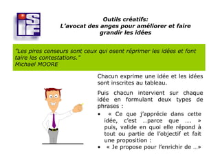 Outils créatifs:
                L’avocat des anges pour améliorer et faire
                             grandir les idées


"Les pires censeurs sont ceux qui osent réprimer les idées et font
taire les contestations."
Michael MOORE

                              Chacun exprime une idée et les idées
                              sont inscrites au tableau.
                              Puis chacun intervient sur chaque
                              idée en formulant deux types de
                              phrases :
                              • « Ce que j’apprécie dans cette
                                 idée, c’est …parce que …. »
                                 puis, valide en quoi elle répond à
                                 tout ou partie de l’objectif et fait
                                 une proposition :
                              • « Je propose pour l’enrichir de …»
 