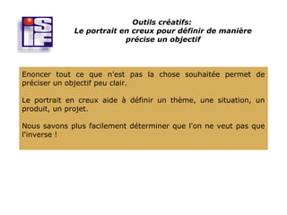 Outils créatifs:
             Le portrait en creux pour définir de manière
                          précise un objectif



Enoncer tout ce que n’est pas la chose souhaitée permet de
préciser un objectif peu clair.

Le portrait en creux aide à définir un thème, une situation, un
produit, un projet.

Nous savons plus facilement déterminer que l'on ne veut pas que
l'inverse !
 
