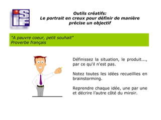 Outils créatifs:
              Le portrait en creux pour définir de manière
                           précise un objectif


"A pauvre coeur, petit souhait"
Proverbe français



                              Définissez la situation, le produit...,
                              par ce qu'il n'est pas.

                              Notez toutes les idées recueillies en
                              brainstorming.

                              Reprendre chaque idée, une par une
                              et décrire l’autre côté du miroir.
 