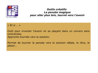 Outils créatifs:
                            La pensée magique
                 pour aller plus loin, tourné vers l'avenir



« Et si … »

Outil pour inventer l’avenir en se plaçant dans un univers sans
contraintes.
Approche tournée vers la solution.

Permet de tourner la pensée vers la solution idéale, le rêve, le
plaisir…
 