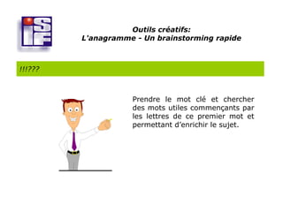 Outils créatifs:
         L'anagramme - Un brainstorming rapide



!!!???



                    Prendre le mot clé et chercher
                    des mots utiles commençants par
                    les lettres de ce premier mot et
                    permettant d’enrichir le sujet.
 