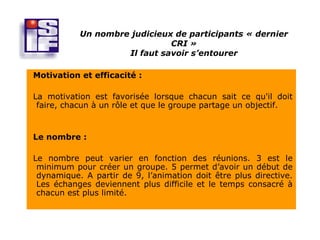 Un nombre judicieux de participants « dernier
                              CRI »
                    Il faut savoir s’entourer

Motivation et efficacité :

La motivation est favorisée lorsque chacun sait ce qu'il doit
 faire, chacun à un rôle et que le groupe partage un objectif.


Le nombre :

Le nombre peut varier en fonction des réunions. 3 est le
 minimum pour créer un groupe. 5 permet d’avoir un début de
 dynamique. A partir de 9, l’animation doit être plus directive.
 Les échanges deviennent plus difficile et le temps consacré à
 chacun est plus limité.
 