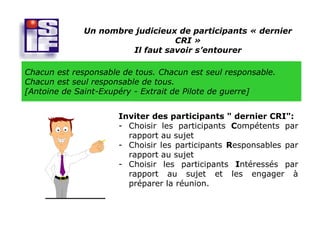 Un nombre judicieux de participants « dernier
                                 CRI »
                       Il faut savoir s’entourer

Chacun est responsable de tous. Chacun est seul responsable.
Chacun est seul responsable de tous.
[Antoine de Saint-Exupéry - Extrait de Pilote de guerre]


                      Inviter des participants " dernier CRI":
                      - Choisir les participants Compétents par
                        rapport au sujet
                      - Choisir les participants Responsables par
                        rapport au sujet
                      - Choisir les participants Intéressés par
                        rapport au sujet et les engager à
                        préparer la réunion.
 