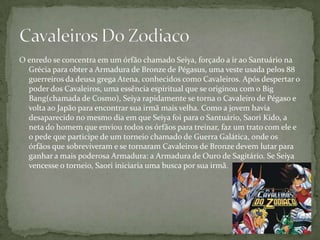 O enredo se concentra em um órfão chamado Seiya, forçado a ir ao Santuário na
  Grécia para obter a Armadura de Bronze de Pégasus, uma veste usada pelos 88
  guerreiros da deusa grega Atena, conhecidos como Cavaleiros. Após despertar o
  poder dos Cavaleiros, uma essência espiritual que se originou com o Big
  Bang(chamada de Cosmo), Seiya rapidamente se torna o Cavaleiro de Pégaso e
  volta ao Japão para encontrar sua irmã mais velha. Como a jovem havia
  desaparecido no mesmo dia em que Seiya foi para o Santuário, Saori Kido, a
  neta do homem que enviou todos os órfãos para treinar, faz um trato com ele e
  o pede que participe de um torneio chamado de Guerra Galática, onde os
  órfãos que sobreviveram e se tornaram Cavaleiros de Bronze devem lutar para
  ganhar a mais poderosa Armadura: a Armadura de Ouro de Sagitário. Se Seiya
  vencesse o torneio, Saori iniciaria uma busca por sua irmã.
 