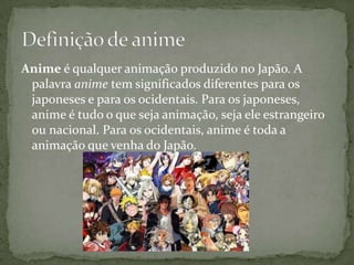 Anime é qualquer animação produzido no Japão. A
 palavra anime tem significados diferentes para os
 japoneses e para os ocidentais. Para os japoneses,
 anime é tudo o que seja animação, seja ele estrangeiro
 ou nacional. Para os ocidentais, anime é toda a
 animação que venha do Japão.
 