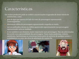 Em muitas produções pode-se conferir caracterizações exageradas de sinais visíveis de
  sentimentos, como:
   gota de água que aparece do lado do rosto do personagem representando
    constrangimento;
   diminuição súbita do personagem representando vergonha ou medo;
   nervos estilizados, dentes ou chifres aparecendo repentinamente nos personagens
    representando raiva ou maldade.
   A voz também é um elemento muito importante num personagem. Elas são selecionadas
    de acordo com a personalidade dos personagens. Vozes muito poderosas, infantis,
    estridentes, harmoniosas ou cavernosas fazem parte do universo de qualquer anime, e
    os dubladores ou seiyu são alvos da admiração de muitos fãs.
 