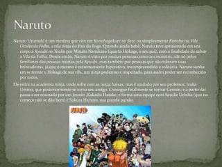 Naruto Uzumaki é um menino que vive em Konohagakure no Sato ou simplesmente Konoha ou Vila
   Oculta da Folha, a vila ninja do País do Fogo. Quando ainda bebê, Naruto teve aprisionada em seu
   corpo a Kyuubi no Youko por Minato Namikaze (quarto Hokage, e seu pai), com a finalidade de salvar
   a Vila da Folha. Desde então, Naruto é visto por muitas pessoas como um monstro, não só pelos
   familiares das pessoas mortas pela Kyuubi, mas também por pessoas que não toleram suas
   brincadeiras, já que o mesmo é extremamente hiperativo, incompreendido e solitário. Naruto sonha
   em se tornar o Hokage de sua vila, um ninja poderoso e respeitado, para assim poder ser reconhecido
   por todos.
Ele entra na academia ninja, onde sofre com as notas baixas, mas é ajudado por seu professor, Iruka
    Umino, que posteriormente se torna seu amigo. Consegue finalmente se tornar Gennin, e a partir daí
    passa a ser ensinado por um Jounin ,Kakashi Hatake, e forma uma equipe com Sasuke Uchiha (que no
    começo não se dão bem) e Sakura Haruno, sua grande paixão.
 