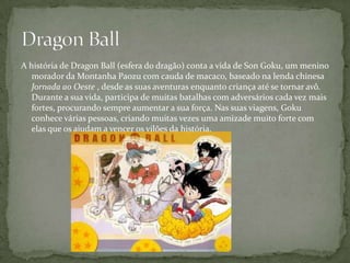 A história de Dragon Ball (esfera do dragão) conta a vida de Son Goku, um menino
   morador da Montanha Paozu com cauda de macaco, baseado na lenda chinesa
   Jornada ao Oeste , desde as suas aventuras enquanto criança até se tornar avô.
   Durante a sua vida, participa de muitas batalhas com adversários cada vez mais
   fortes, procurando sempre aumentar a sua força. Nas suas viagens, Goku
   conhece várias pessoas, criando muitas vezes uma amizade muito forte com
   elas que os ajudam a vencer os vilões da história.
 