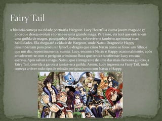 A história começa na cidade portuária Hargeon. Lucy Heartfilia é uma jovem maga de 17
   anos que deseja evoluir e tornar-se uma grande maga. Para isso, ela terá que entrar em
   uma guilda de magos, para ganhar dinheiro, sobreviver e também aprimorar suas
   habilidades. Ela chega até a cidade de Hargeon, onde Natsu Dragneel e Happy
   desembarcam para procurar Igneel, o dragão que criou Natsu como se fosse um filho, e
   que um dia, repentinamente, sumiu. Lucy, encontra Natsu e Happy ocasionalmente, após
   envolverem-se com o perigoso criminoso Bora que tenta transformar Lucy em sua
   escrava. Após salvar a maga, Natsu, que é integrante de uma das mais famosas guildas, a
   Fairy Tail, convida a garota a juntar-se a guilda. Assim, Lucy ingressa na Fairy Tail, onde
   começa a viver todo tipo de missão perigosa junto com Natsu e Happy.
 