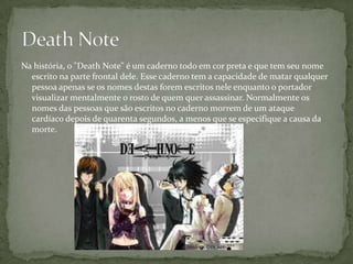 Na história, o "Death Note" é um caderno todo em cor preta e que tem seu nome
  escrito na parte frontal dele. Esse caderno tem a capacidade de matar qualquer
  pessoa apenas se os nomes destas forem escritos nele enquanto o portador
  visualizar mentalmente o rosto de quem quer assassinar. Normalmente os
  nomes das pessoas que são escritos no caderno morrem de um ataque
  cardíaco depois de quarenta segundos, a menos que se especifique a causa da
  morte.
 