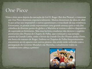 Vinte e dois anos depois da execução de Gol D. Roger (Rei dos Píratas), o interesse
  em One Piece diminuiu exponencialmente. Muitos desistiram da ideia de obtê-
  lo por achar isso impossível e outros questionam a veracidade de sua existência.
  Entretanto, os piratas ainda representam uma grande ameaça para a vida dos
  cidadãos de diversas partes do globo e a Marinha se tornou o efetivo dispositivo
  de supressão ao fenômeno. Mas essa lacônica mudança não demove o espírito
  aventureiro dos Piratas do Chapéu de Palha, que começam a sua jornada
  através da Grande Linha, onde o fervor da Grande Era dos Piratas ainda é forte,
  em busca do tesouro de Roger. Embora os Chapéus de Palha frequentemente
  encontrem-se em apuros com outros piratas, eles ainda estão sofrendo com a
  perseguição do Governo Mundial e da Marinha, e atualmente todos os
  membros tem cabeça a prêmio!
 