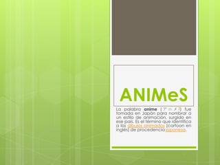 ANIMeS
La palabra anime ( ア ニ メ ?) fue
tomada en Japón para nombrar a
un estilo de animación, surgido en
ese país. Es el término que identifica
a los dibujos animados (cartoon en
inglés) de procedencia japonesa.
 