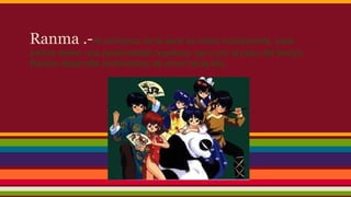 Ranma .-Al comienzo de la serie se odian mutuamente, pues
ambos tienen una personalidad orgullosa, pero con el paso del tiempo
Ranma desarrolla sentimientos de amor hacia ella.

 