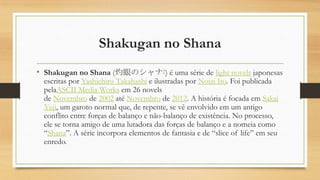 Shakugan no Shana
• Shakugan no Shana (灼眼のシャナ?) é uma série de light novels japonesas
escritas por Yashichiro Takahashi e ilustradas por Noizi Ito. Foi publicada
pelaASCII Media Works em 26 novels
de Novembro de 2002 até Novembro de 2012. A história é focada em Sakai
Yuji, um garoto normal que, de repente, se vê envolvido em um antigo
conflito entre forças de balanço e não-balanço de existência. No processo,
ele se torna amigo de uma lutadora das forças de balanço e a nomeia como
“Shana”. A série incorpora elementos de fantasia e de “slice of life” em seu
enredo.
 