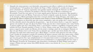 • Quando ele estava prestes a ser destruído, uma garota com olhos e cabelos cor de chamas
(conhecida por "A Caçadora dos Cabelos de Fogo e Olhos Ardentes"), vestida com um casaco
preto (chamado de Yogasa) segurando uma grande espada (chamada de Nietono no Shana)
apareceu, e cortou o monstro em pedaços a fim de evitar que os Rinnes continuem sua
devastação. Yuuji fica sem ação ao ver como aquela garota destruia os monstros. Mas quando a
garota ia acabar com um Rinne, Yuuji entra na frente e impede a ação da mesma. Aproveitando-
se da situação, a Rinne protegida tenta tirar o tesouro dentro do Yuuji (Hougu), sem opção, a
guerreira de olhos e cabelos cor de chamas corta Yuuji e o braço da Rinne e impede a sua acção.
Yuuji fica surpreso ao descobrir que não estava sangrando e que este golpe não o matou, é aí que
ele fica sabendo através das palavras da guerreira… que ele já estava morto e o que ele é agora é
apenas um resíduo do que um dia já foi Sakai Yuuji, que ele não é mais humano, ele é uma Tocha.
A garota explica que ela é uma Flame Haze, e sua missão é manter o equilíbrio existencial entre o
mundo de Guze (mundo paralelo à Terra) e a Terra. Shana, nome que Yuuji deu a Flame Haze,
passa a segui-lo pois sendo um Mystes, ele iria atrair o inimigo antes de se extinguir. Durante os
dias em que Shana esteve com Yuuji, fica se sabendo que o poder que havia dentro do Yuuji
(Hougu) era nada mais nada menos que o Reiji Maigo, o tesouro mais precioso de toda a Guze.
Com o poder de recuperar o poder de existência de quem o possui, todo dia à meia noite, o Reiji
Maigo é muito cobiçado pelos Tomagaras que vivem do consumo existencial dos seres. Shana,
que era uma garota fria e que simplesmente só vivia para lutar contra os tomogaras, passa a viver
com o Yuuji e aos poucos vai descobrindo novos sentimentos e se apaixonando por ele. Logo o
Bal Masqué (Exercíto de Tomogaras), que descobriu a localização do Reiji Maigo, parte para o
ataque e Shana terá que tomar uma difícil decisão entre a sua missão de Flame Hazee seus
sentimentos.
 