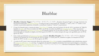 Blazblue
• BlazBlue: Calamity Trigger (ブレイブルー カラミティ トリガー, Bureiburū: Karamiti Torigā?) é um jogo eletrônico de
luta desenvolvido pela Arc System Works. O nome do jogo é uma junção de "incêndio" e "azul", com o "z" sendo o som
omitido na pronúncia japonesa, tornando-a semelhante à palavra "valente" na pronúncia.1
• O jogo foi lançado para o sistema de placa Taito Type X2 arcade, com um formato de tela de 16:9 e resolução de 768p.Foi
lançado no Japão em 19 de novembro de 2008 e em 20 de novembro de 2008 nos Estados Unidos.2 Para os consoles
domésticos japoneses,PlayStation 3 e Xbox 360,foi lançado apenas em 25 de junho de 2009. A versão para PC do jogo, foi
anunciada para ser lançado, no Japão, em 26 de agosto de 2010. E a versão europeia do jogo está agendado para um 20 de
agosto de 2010.
• Uma versão portatil para o PlayStation Portable, intitulado BlazBlue Portable (ブレイブルー ポータブル, Bureiburū
Pōtaburu?),foi lançada em 25 de fevereiro de 2010 no Japão. A versão para PC, também no Japão, foi lançada em 20 de
agosto de 2010 e na da Europa em 26 de agosto de 2010.
• A versão do PC port é uma conversão direta da versão para Xbox 360, e contém compatibilidade entre plataformas através
do Games for Windows - Liveservice.3 A sequência do próximo episódio da história com novos personagens e conteúdos,
intitulada BlazBlue: Continuum Shift (ブレイブルー コンティニュアム シフト, Bureiburū: Kontinyuamu Shifuto?) também foi
lançada para o Arcade, PlayStation 3 e Xbox 360.
 