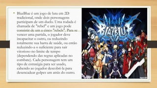 • BlazBlue é um jogo de luta em 2D
tradicional, onde dois personagens
participam de um duelo. Uma rodada é
chamada de "rebel" e um jogo pode
consistir de um a cinco "rebels". Para se
vencer uma partida, o jogador deve
incapacitar o outro, ou reduzindo
totalmente sua barra de saúde, ou então
reduzindo-a o suficiente para sair
vitorioso no limite de tempo
(dependendo das regras aplicadas no
combate). Cada personagem tem um
tipo de estratégia para ser usado,
cabendo ao jogador descobri-la para
desencadear golpes um atrás do outro.
 