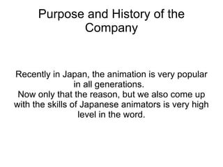 Purpose and History of the Company Recently in Japan, the animation is very popular in all generations.  Now only that the reason, but we also come up with the skills of Japanese animators is very high level in the word. 