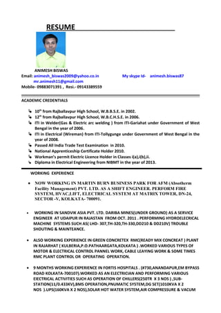 RESUME
ANIMESH BISWAS
Email: animesh_biswas2009@yahoo.co.in My skype Id- animesh.biswas87
mr.animesh11@gmail.com
Mobile- 09883071391 , Resi.- 09143389559
ACADEMIC CREDENTIALS
 10th
from Rajballavpur High School, W.B.B.S.E. in 2002.
 12th
from Rajballavpur High School, W.B.C.H.S.E. in 2006.
 ITI in Welder(Gas & Electric arc welding ) from ITI-Gariahat under Government of West
Bengal in the year of 2006.
 ITI in Electrical (Wireman) from ITI-Tollygunge under Government of West Bengal in the
year of 2008.
 Passed All India Trade Test Examination in 2010.
 National Apprenticeship Certificate Holder 2010.
 Workman’s permit Electric Licence Holder in Classes i(a),i(b),ii.
 Diploma in Electrical Engineering from NIBMT in the year of 2013.
WORKING EXPERIENCE
• NOW WORKING IN MARTIN BURN BUSINESS PARK FOR AFM (Absotherm
Facility Management) PVT. LTD. AS A SHIFT ENGINEER. PERFORM FIRE
SYSTEM, HVAC,LIFT, ELECTRICAL SYSTEM AT MATRIX TOWER, DN-24,
SECTOR -V, KOLKATA- 700091.
• WORKING IN SANDVIK ASIA PVT. LTD. DARIBA MINES(UNDER GROUND) AS A SERVICE
ENGINEER AT UDAIPUR IN RAJASTAN FROM OCT. 2011 . PERFORMING HYDROELECRICAL
MACHINE SYSTEMS SUCH AS( LHD- 307,TH-320,TH-330,DD210 & DD210V) TROUBLE
SHOUTING & MAINTEANCE.
• ALSO WORKING EXPERIENCE IN GREEN CONCRETEX RMC(READY MIX CONCREAT ) PLANT
IN RAJARHAT ( KULBERIA,P.O.PATHAARGATA,KOLKATA ) .WORKED VARIOUS TYPES OF
MOTOR & ELECTRICAL CONTROL PANNEL WORK, CABLE LEAYING WORK & SOME TIMES
RMC PLANT CONTROL OR OPERATING OPERATION.
• 9 MONTHS WORKING EXPERIENCE IN FORTIS HOSPITALS . (#730,ANANDAPUR,EM BYPASS
ROAD KOLKATA-700107).WORKED AS AN ELECTRICIAN AND PERFORMING VARIOUS
EIECTRICAL ACTIVITIES SUCH AS OPERATION OF CHILLERS(250TR X 3 NOS ) ,SUB-
STATION(11/0.433KV),BMS OPERATION,PNUMATIC SYSTEM,DG SET(1010KVA X 2
NOS ).UPS(160KVA X 2 NOS),SOLAR HOT WATER SYSTEM,AIR COMPRESSURE & VACUM
 