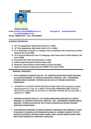 RESUME
ANIMESH BISWAS
Email: animesh_biswas2009@yahoo.co.in My skype Id- animesh.biswas87
mr.animesh11@gmail.com
Mobile- 09883071391 , Resi.- 09143389559
ACADEMIC CREDENTIALS
 10th
from Rajballavpur High School, W.B.B.S.E. in 2002.
 12th
from Rajballavpur High School, W.B.C.H.S.E. in 2006.
 ITI in Welder(Gas & Electric arc welding ) from ITI-Gariahat under Government of West
Bengal in the year of 2006.
 ITI in Electrical (Wireman) from ITI-Tollygunge under Government of West Bengal in the
year of 2008.
 Passed All India Trade Test Examination in 2010.
 National Apprenticeship Certificate Holder 2010.
 Workman’s permit Electric Licence Holder in Classes i(a),i(b),ii.
 Diploma in Electrical Engineering from NIBMT in the year of 2013.
WORKING EXPERIENCE :-
• NOW WORKING IN SANDVIK ASIA PVT. LTD. SINDESAR KHURD MINE (UNDER GROUND)
AS A SERVICE ENGINEER AT UDAIPUR IN RAJASTAN FROM OCT. 2017 . PERFORMING
HYDROELECRICAL MACHINE SYSTEMS SUCH AS( LHD-517) TROUBLE SHOUTING &
MAINTEANCE.
• WORKING IN MARTIN BURN BUSINESS PARK FOR AFM (Absotherm Facility
Management) PVT. LTD. AS A SHIFT ENGINEER. PERFORM FIRE SYSTEM,
HVAC,LIFT, ELECTRICAL SYSTEM AT MATRIX TOWER, DN-24, SECTOR -V,
KOLKATA- 700091.
• WORKING IN SANDVIK ASIA PVT. LTD. DARIBA MINE(UNDER GROUND) AS A SERVICE
ENGINEER AT UDAIPUR IN RAJASTAN FROM OCT. 2011 . PERFORMING HYDROELECRICAL
MACHINE SYSTEMS SUCH AS( LHD- 307,TH-320,TH-330,DD210 & DD210V) TROUBLE
SHOUTING & MAINTEANCE.
• ALSO WORKING EXPERIENCE IN GREEN CONCRETEX RMC(READY MIX CONCREAT ) PLANT
IN RAJARHAT ( KULBERIA,P.O.PATHAARGATA,KOLKATA ) .WORKED VARIOUS TYPES OF
MOTOR & ELECTRICAL CONTROL PANNEL WORK, CABLE LEAYING WORK & SOME TIMES
RMC PLANT CONTROL OR OPERATING OPERATION.
 