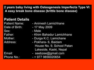 2 years baby living with Osteogenesis Imperfecta Type VI:
 A easy break bone disease (brittle bone disease)

Patient Details
Patient Name:     - Animesh Lamichhane
Date of Birth:    - 17 May 2009
Sex:              - Male
Father:           - Khim Bahadur Lamichhane
Mother:           - Durga K.C. Lamichane
Address:          - Pokhara- 6, Baidam
                    House No. 9, School Patan
                    Lakeside, Kaski, Nepal
Email:            - seebzee@gmail.com
Phone No.:        - + 977 9856020654
 