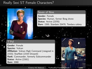 Really Sexi ST Female Characters?
Seven of Nine
Gender: Female
Species: Human, former Borg drone
Status: Active (2378)
Born: 2350, Stardate 25479, Tendara colony
T’Pol
Gender: Female
Species: Vulcan
Aﬃliation: Vulcan High Command (resigned in
2153); Starﬂeet (2154 Onward)
Rank: Commander, formerly Subcommander
Status: Active (2161)
Born: 2088
Kristína Kik Rebrová TheRealStarTrekSexSymbols
 