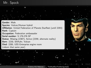 Mr. Spock
Gender: Male
Species: Vulcan/Human hybrid
Aﬃliation: United Federation of Planets Starﬂeet (until 2293)
Rank: Captain
Occupation: Federation ambassador
Serial number: S 179-276 SP
Status: Missing (2387); Active (2259, alternate reality)
Born: 2230, ShiKahr, Vulcan
Died: 2285, USS Enterprise engine room
(reborn that same year)
Kristína Kik Rebrová TheRealStarTrekSexSymbols
 