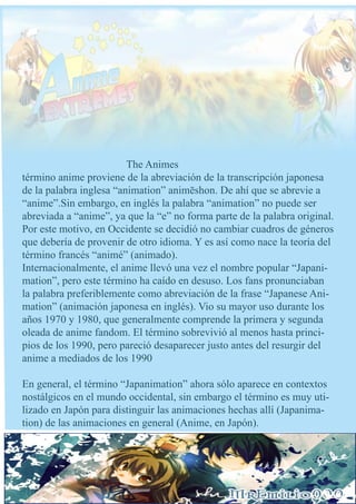 The Animes
término anime proviene de la abreviación de la transcripción japonesa
de la palabra inglesa “animation” animēshon. De ahí que se abrevie a
“anime”.Sin embargo, en inglés la palabra “animation” no puede ser
abreviada a “anime”, ya que la “e” no forma parte de la palabra original.
Por este motivo, en Occidente se decidió no cambiar cuadros de géneros
que debería de provenir de otro idioma. Y es así como nace la teoría del
término francés “animé” (animado).
Internacionalmente, el anime llevó una vez el nombre popular “Japani-
mation”, pero este término ha caído en desuso. Los fans pronunciaban
la palabra preferiblemente como abreviación de la frase “Japanese Ani-
mation” (animación japonesa en inglés). Vio su mayor uso durante los
años 1970 y 1980, que generalmente comprende la primera y segunda
oleada de anime fandom. El término sobrevivió al menos hasta princi-
pios de los 1990, pero pareció desaparecer justo antes del resurgir del
anime a mediados de los 1990

En general, el término “Japanimation” ahora sólo aparece en contextos
nostálgicos en el mundo occidental, sin embargo el término es muy uti-
lizado en Japón para distinguir las animaciones hechas allí (Japanima-
tion) de las animaciones en general (Anime, en Japón).
 