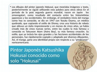 • Los dibujos del pintor japonés Hokusai, que mezclaba imágenes y texto,
posteriormente se siguió utilizando esta palabra para otras obras En el
periodo de la post segunda guerra mundial, nacen en Japón los
emonogatari, como resultado del contacto entre los historietistas
japoneses y los occidentales. Sin embargo, el verdadero inicio del manga
como hoy es conocido, se dio en 1947 con Tezuka Osamu, un médico
quebrado, que copiando el estilo de Disney, crea una historia de robots
que obtuvo un éxito impresionante y en menos de cinco años, ya había
creado más de cinco nuevas series, entre las cuales la más famosa y
conocida es Tatsuwan Atom (Astro Boy), su más famosa creación. Su
estilo, que ya incluía los ojos grandes y las facciones occidentales de los
personajes, fue rápidamente copiado y adaptado por diversos dibujantes.
Así, el manga, gano una identidad propia con respecto a su "predecesor"
norteamericano.
• Los dibujos del pintor japonés Hokusai, que mezclaba imágenes y texto,
posteriormente se siguió utilizando esta palabra para otras obras En el
periodo de la post segunda guerra mundial, nacen en Japón los
emonogatari, como resultado del contacto entre los historietistas
japoneses y los occidentales. Sin embargo, el verdadero inicio del manga
como hoy es conocido, se dio en 1947 con Tezuka Osamu, un médico
quebrado, que copiando el estilo de Disney, crea una historia de robots
que obtuvo un éxito impresionante y en menos de cinco años, ya había
creado más de cinco nuevas series, entre las cuales la más famosa y
conocida es Tatsuwan Atom (Astro Boy), su más famosa creación. Su
estilo, que ya incluía los ojos grandes y las facciones occidentales de los
personajes, fue rápidamente copiado y adaptado por diversos dibujantes.
Así, el manga, gano una identidad propia con respecto a su "predecesor"
norteamericano.
Pintor Japonés Katsushika
Hokusai conocido como
solo “Hokusai”
Pintor Japonés Katsushika
Hokusai conocido como
solo “Hokusai”
 