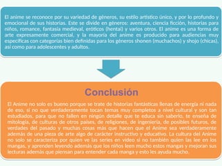 El anime se reconoce por su variedad de géneros, su estilo artístico único, y por lo profundo y
emocional de sus historias. Este se divide en géneros: aventura, ciencia ficción, historias para
niños, romance, fantasía medieval, eróticos (hentai) y varios otros. El anime es una forma de
arte expresamente comercial, y la mayoría del anime es producido para audiencias muy
específicas con categorías bien definidas para los géneros shonen (muchachos) y shojo (chicas),
así como para adolescentes y adultos.
El anime se reconoce por su variedad de géneros, su estilo artístico único, y por lo profundo y
emocional de sus historias. Este se divide en géneros: aventura, ciencia ficción, historias para
niños, romance, fantasía medieval, eróticos (hentai) y varios otros. El anime es una forma de
arte expresamente comercial, y la mayoría del anime es producido para audiencias muy
específicas con categorías bien definidas para los géneros shonen (muchachos) y shojo (chicas),
así como para adolescentes y adultos.
Conclusión
El Anime no solo es bueno porque se trate de historias fantásticas llenas de energía ni nada
de eso, si no que verdaderamente tocan temas muy completos a nivel cultural y son tan
estudiados, para que no fallen en ningún detalle que te educa sin saberlo, te enseña de
mitología, de culturas de otros países, de religiones, de ingeniería, de posibles futuros, de
verdades del pasado y muchas cosas más que hacen que el Anime sea verdaderamente
además de una pieza de arte algo de carácter instructivo y educativo. La cultura del Anime
no solo se caracteriza por quien ve las series en video si no también quien las lee en los
mangas, y aprenden leyendo además que los niños leen mucho estos mangas y mejoran sus
lecturas además que piensan para entender cada manga y esto les ayuda mucho.
Conclusión
El Anime no solo es bueno porque se trate de historias fantásticas llenas de energía ni nada
de eso, si no que verdaderamente tocan temas muy completos a nivel cultural y son tan
estudiados, para que no fallen en ningún detalle que te educa sin saberlo, te enseña de
mitología, de culturas de otros países, de religiones, de ingeniería, de posibles futuros, de
verdades del pasado y muchas cosas más que hacen que el Anime sea verdaderamente
además de una pieza de arte algo de carácter instructivo y educativo. La cultura del Anime
no solo se caracteriza por quien ve las series en video si no también quien las lee en los
mangas, y aprenden leyendo además que los niños leen mucho estos mangas y mejoran sus
lecturas además que piensan para entender cada manga y esto les ayuda mucho.
 