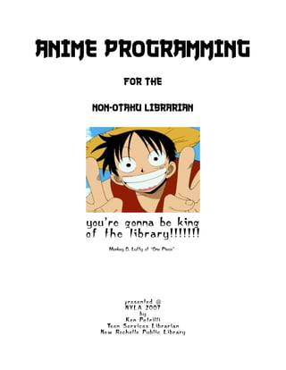 Anime Programming
                   for the

      non-otaku librarian




    you’re gonna be king
    o f t h e li b r a r y ! ! ! ! ! ! !
            Monkey D. Luffy of “One Piece”




                   p r e s e n te d @
                   NYLA 2007
                            by
                   K e n Pe t r i l li
           Te e n S e r v i c e s L i b r a r i a n
        N e w Ro c h e l le Pu b li c L i b r a r y
 