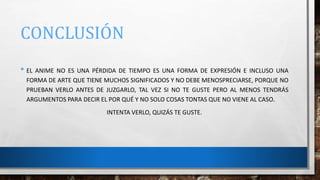 CONCLUSIÓN
• EL ANIME NO ES UNA PÉRDIDA DE TIEMPO ES UNA FORMA DE EXPRESIÓN E INCLUSO UNA
FORMA DE ARTE QUE TIENE MUCHOS SIGNIFICADOS Y NO DEBE MENOSPRECIARSE, PORQUE NO
PRUEBAN VERLO ANTES DE JUZGARLO, TAL VEZ SI NO TE GUSTE PERO AL MENOS TENDRÁS
ARGUMENTOS PARA DECIR EL POR QUÉ Y NO SOLO COSAS TONTAS QUE NO VIENE AL CASO.
INTENTA VERLO, QUIZÁS TE GUSTE.
 