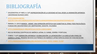 BIBLIOGRAFÍA
• GOLDENSTEIN, B Y MEO, A. (S/F) REPRESENTACIÓN DE LA SOCIEDAD ACTUAL DESDE LA ANIMACIÓN JAPONESA,
UNIVERSIDAD BUENOS AIRES
• HTTP://WWW.VINETAS-
SUELTAS.COM.AR/CONGRESO/PDF/HISTORIETA,MANGAYANIMACION/GOLDENSTEINYMEO.PDF
• PARADA, D. (2012) MANGA - ANIME: UNA EXPRESIÓN ARTÍSTICA QUE SUBJETIVA AL OTAKU TESIS PSICOLÓGICA,
FUNDACIÓN UNIVERSITARIA LOS LIBERTADORES, BOGOTÁ, COLOMBIA
• HTTP://WWW.REDALYC.ORG/ARTICULO.OA?ID=139025258007
• RED DE REVISTAS CIENTÍFICAS DE AMÉRICA LATINA, EL CARIBE, ESPAÑA Y PORTUGAL
• COBOS, T. (S/F) ANIMACIÓN JAPONESA Y GLOBALIZACIÓN: LA LATINIZACIÓN Y LA SUBCULTURA OTAKU EN
AMÉRICA LATINA, PRIMERA REVISTA ELECTRÓNICA EN AMÉRICA LATINA ESPECIALIZADA EN COMUNICACIÓN
• HTTP://WWW.RAZONYPALABRA.ORG.MX/N/N72/VARIA_72/32_COBOS_72.PDF
 