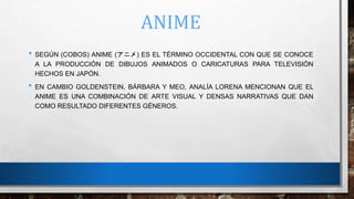 ANIME
• SEGÚN (COBOS) ANIME (アニメ) ES EL TÉRMINO OCCIDENTAL CON QUE SE CONOCE
A LA PRODUCCIÓN DE DIBUJOS ANIMADOS O CARICATURAS PARA TELEVISIÓN
HECHOS EN JAPÓN.
• EN CAMBIO GOLDENSTEIN, BÁRBARA Y MEO, ANALÍA LORENA MENCIONAN QUE EL
ANIME ES UNA COMBINACIÓN DE ARTE VISUAL Y DENSAS NARRATIVAS QUE DAN
COMO RESULTADO DIFERENTES GÉNEROS.
 