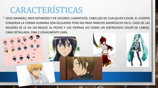 CARACTERÍSTICAS
• OJOS GRANDES, BIEN DEFINIDOS Y DE COLORES LLAMATIVOS, CABELLOS DE CUALQUIER COLOR, EL CUERPO
CONSERVA LA FORMA HUMANA SON DELGADOS PERO NO PARA PARECER ANORÉXICOS EN EL CASO DE LAS
MUJERES SE LE DA UN REALCE AL PECHO Y LAS PIERNAS ASÍ COMO UN DISFRAZADO COLOR DE LABIOS,
CARA DETALLADA, FINA Y USUALMENTE CARA.
 