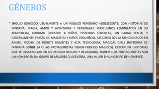 GÉNEROS
• SHOUJO (DIRIGIDO USUALMENTE A UN PÚBLICO FEMENINO ADOLESCENTE, CON HISTORIAS DE
FANTASÍA, MAGIA, AMOR Y AVENTURAS Y PERSONAJES MASCULINOS FEMINIZADOS EN SU
APARIENCIA), KODOMO (DIRIGIDO A NIÑOS, HISTORIAS SENCILLAS, SIN CARGA SEXUAL Y
GENERALMENTE TRATAN DE MASCOTAS Y NIÑOS PEQUEÑOS), ASÍ COMO LOS YA MENCIONADOS EN
ANIME. MECHA (DE ROBOTS GIGANTES Y ALTA TECNOLOGÍA. MAGICAL GIRLS (HISTORIAS DE
FANTASÍA DONDE LA O LAS PROTAGONISTAS TIENEN PODERES MÁGICOS). CYBERPUNK (HISTORIAS
QUE SE DESARROLLAN EN UN MUNDO OSCURO Y DEVASTADO). HAREM (LOS PROTAGONISTAS SON
UN HOMBRE EN UN GRUPO DE MUJERES O VICEVERSA, UNA MUJER EN UN GRUPO DE HOMBRES).
 