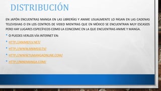 DISTRIBUCIÓN
EN JAPÓN ENCUENTRAS MANGA EN LAS LIBRERÍAS Y ANIME USUALMENTE LO PASAN EN LAS CADENAS
TELEVISIVAS O EN LOS CENTROS DE VIDEO MIENTRAS QUE EN MÉXICO SE ENCUENTRAN MUY ESCASOS
PERO HAY LUGARES ESPECÍFICOS COMO LA CONCOMIC EN LA QUE ENCUENTRAS ANIME Y MANGA.
• O PUEDES VERLOS VÍA INTERNET EN:
• HTTP://ANIMEFLV.NET/
• HTTP://WWW.ANIMEID.TV/
• HTTP://WWW.TUMANGAONLINE.COM/
• HTTP://NINEMANGA.COM/
 