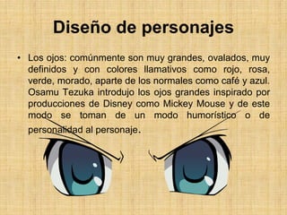 Diseño de personajes
• Los ojos: comúnmente son muy grandes, ovalados, muy
definidos y con colores llamativos como rojo, rosa,
verde, morado, aparte de los normales como café y azul.
Osamu Tezuka introdujo los ojos grandes inspirado por
producciones de Disney como Mickey Mouse y de este
modo se toman de un modo humorístico o de
personalidad al personaje.
 